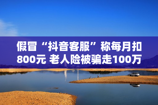 假冒“抖音客服”称每月扣800元 老人险被骗走100万养老金 假冒“抖音客服”称每月扣800元 老人险被骗走100万养老金