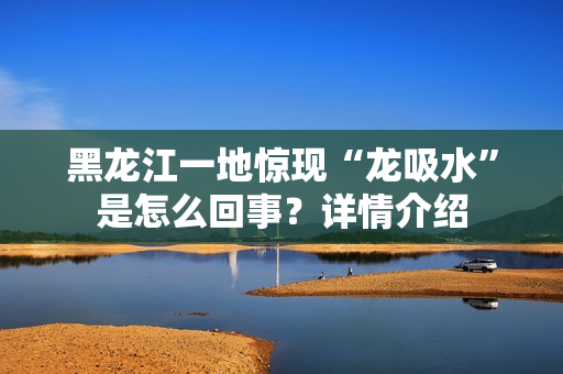 黑龙江一地惊现“龙吸水”是怎么回事？详情介绍