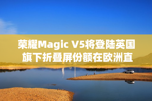 荣耀Magic V5将登陆英国 旗下折叠屏份额在欧洲直追三星