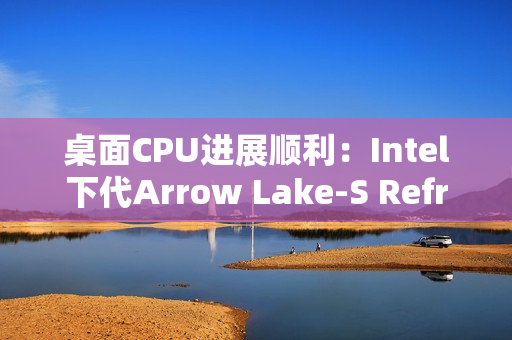 桌面CPU进展顺利:Intel下代Arrow Lake-S Refresh、下下代28核Nova Lake-S现身 桌面CPU进展顺利:Intel下代Arrow Lake-S Refresh、下下代28核Nova Lake-S现身