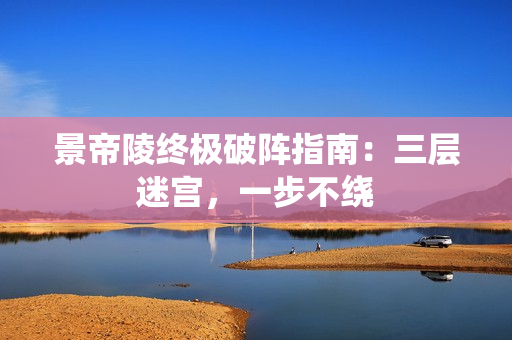 景帝陵终极破阵指南：三层迷宫，一步不绕