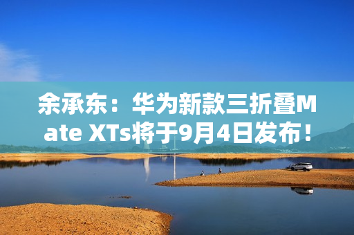 余承东：华为新款三折叠Mate XTs将于9月4日发布！