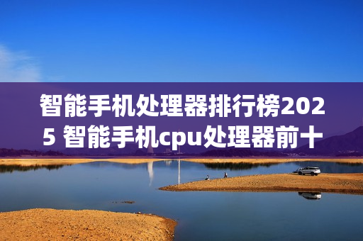 智能手机处理器排行榜2025 智能手机cpu处理器前十名盘点