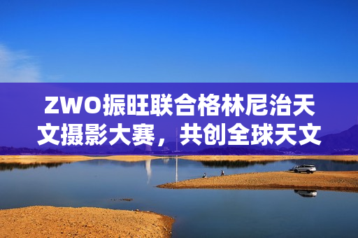 ZWO振旺联合格林尼治天文摄影大赛,共创全球天文盛事 ZWO振旺联合格林尼治天文摄影大赛,共创全球天文盛事