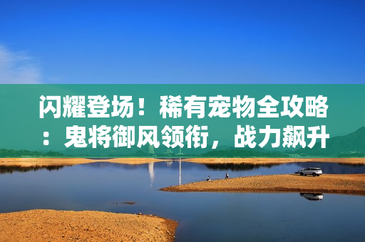 闪耀登场！稀有宠物全攻略：鬼将御风领衔，战力飙升秘诀大公开
