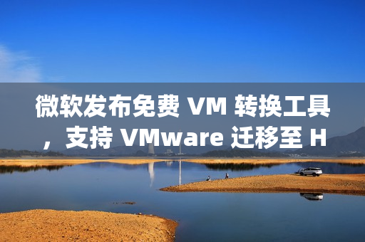 微软发布免费 VM 转换工具，支持 VMware 迁移至 Hyper-V