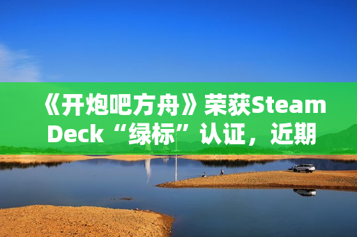 《开炮吧方舟》荣获Steam Deck“绿标”认证，近期好评率飙升91%彰显优化成效