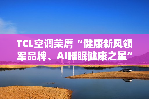 TCL空调荣膺“健康新风领军品牌、AI睡眠健康之星”两项年度大奖 TCL空调荣膺“健康新风领军品牌、AI睡眠健康之星”两项年度大奖