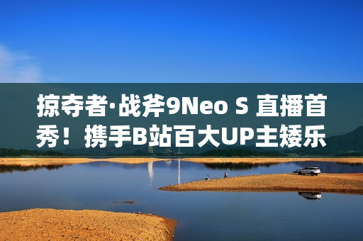 掠夺者·战斧9Neo S 直播首秀！携手B站百大UP主矮乐多开启次元电竞之旅！