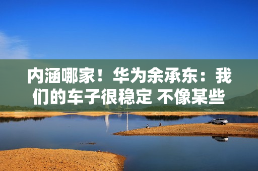 内涵哪家！华为余承东：我们的车子很稳定 不像某些车马路上玩漂移