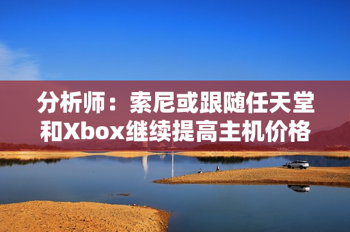 分析师：索尼或跟随任天堂和Xbox继续提高主机价格！
