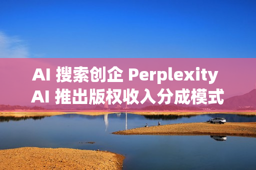 AI 搜索创企 Perplexity AI 推出版权收入分成模式