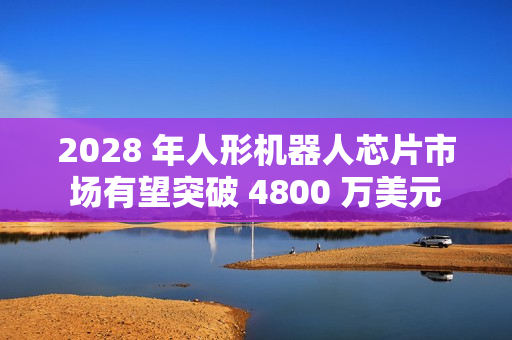 2028 年人形机器人芯片市场有望突破 4800 万美元