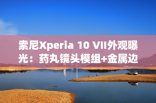 索尼Xperia 10 VII外观曝光：药丸镜头模组+金属边框