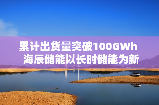 累计出货量突破100GWh  海辰储能以长时储能为新引擎