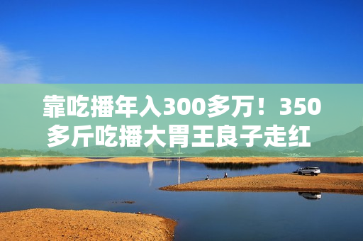靠吃播年入300多万！350多斤吃播大胃王良子走红 胃袋占150多斤：不能再吃了