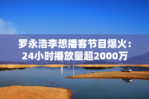 罗永浩李想播客节目爆火：24小时播放量超2000万