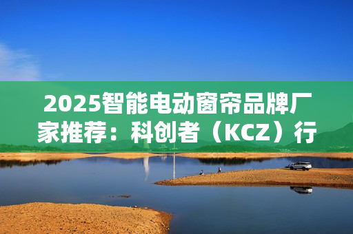 2025智能电动窗帘品牌厂家推荐:科创者(KCZ)行业地位领先 2025智能电动窗帘品牌厂家推荐:科创者(KCZ)行业地位领先