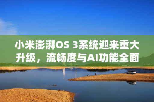 小米澎湃OS 3系统迎来重大升级，流畅度与AI功能全面增强
