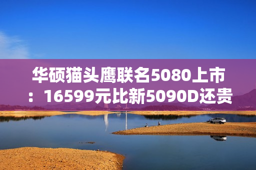 华硕猫头鹰联名5080上市：16599元比新5090D还贵!