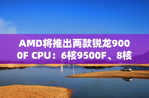 AMD将推出两款锐龙9000F CPU：6核9500F、8核9700F