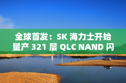 全球首发：SK 海力士开始量产 321 层 QLC NAND 闪存