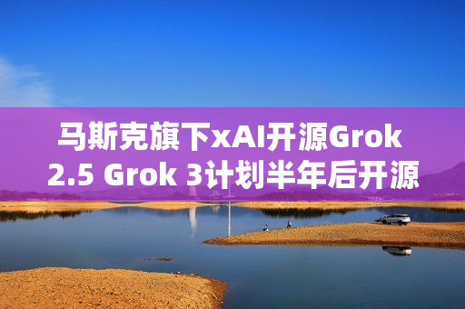 马斯克旗下xAI开源Grok 2.5 Grok 3计划半年后开源