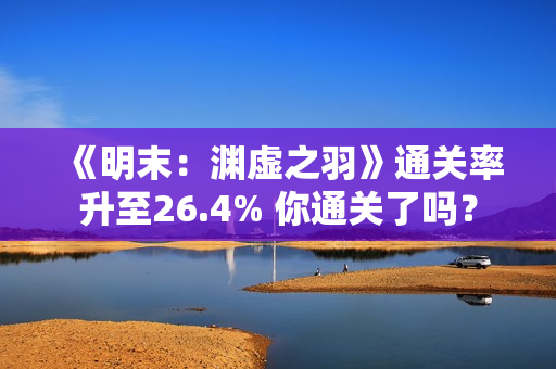 《明末：渊虚之羽》通关率升至26.4% 你通关了吗？