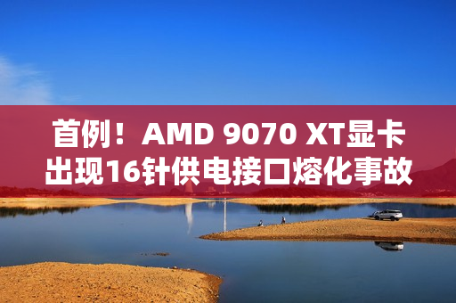 首例！AMD 9070 XT显卡出现16针供电接口熔化事故
