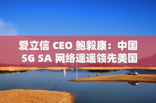 爱立信 CEO 鲍毅康：中国 5G SA 网络遥遥领先美国