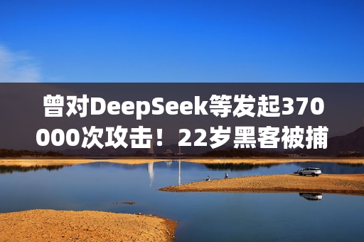曾对DeepSeek等发起370000次攻击！22岁黑客被捕：运营史上最大僵尸网络