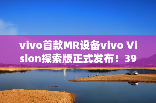 vivo首款MR设备vivo Vision探索版正式发布！398g轻量机身+双目8K臻彩屏