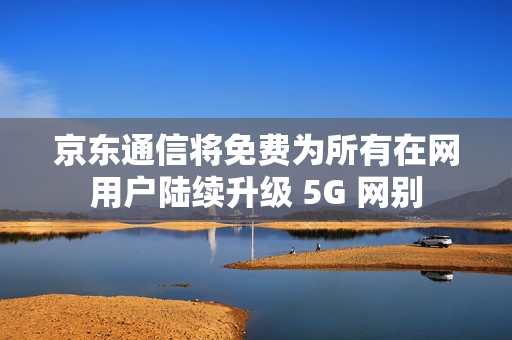 京东通信将免费为所有在网用户陆续升级 5G 网别 京东通信将免费为所有在网用户陆续升级 5G 网别