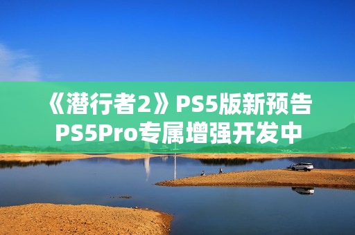 《潜行者2》PS5版新预告 PS5Pro专属增强开发中