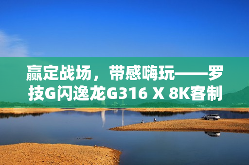赢定战场，带感嗨玩——罗技G闪逸龙G316 X 8K客制化游戏键盘上市，专为中国玩家定制