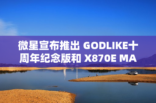 微星宣布推出 GODLIKE十周年纪念版和 X870E MAX 系列主板