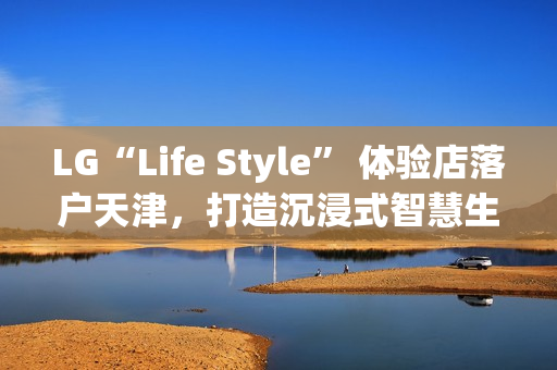 LG“Life Style” 体验店落户天津，打造沉浸式智慧生活新地标