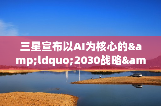 三星宣布以AI为核心的&ldquo;2030战略&rdquo;：确立六大重点任务