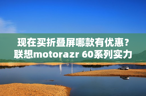 现在买折叠屏哪款有优惠？联想motorazr 60系列实力出圈