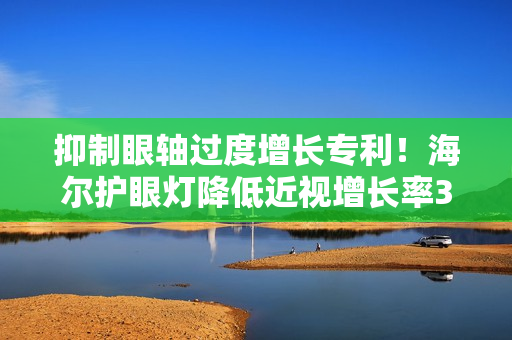 抑制眼轴过度增长专利！海尔护眼灯降低近视增长率3%