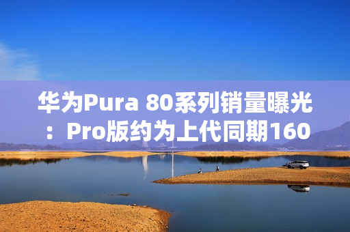 华为Pura 80系列销量曝光：Pro版约为上代同期160%