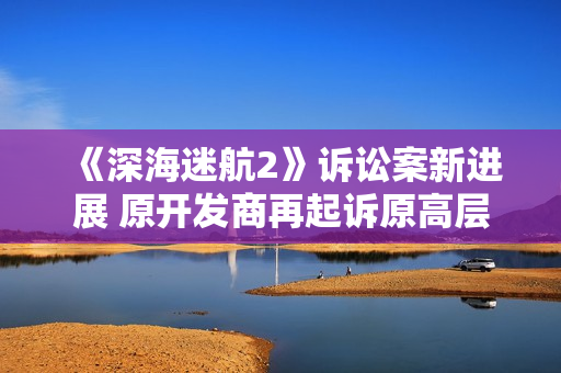 《深海迷航2》诉讼案新进展 原开发商再起诉原高层 《深海迷航2》诉讼案新进展 原开发商再起诉原高层
