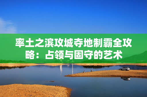 率土之滨攻城夺地制霸全攻略:占领与固守的艺术 率土之滨攻城夺地制霸全攻略:占领与固守的艺术