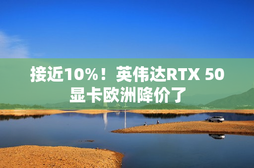 接近10%！英伟达RTX 50显卡欧洲降价了