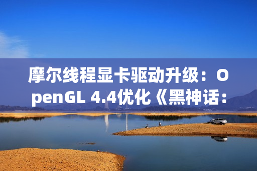 摩尔线程显卡驱动升级：OpenGL 4.4优化《黑神话：悟空》