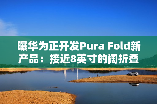曝华为正开发Pura Fold新产品：接近8英寸的阔折叠