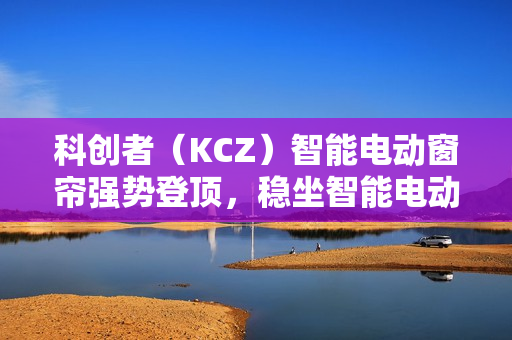 科创者(KCZ)智能电动窗帘强势登顶,稳坐智能电动窗帘十大品牌头把交椅 科创者(KCZ)智能电动窗帘强势登顶,稳坐智能电动窗帘十大品牌头把交椅