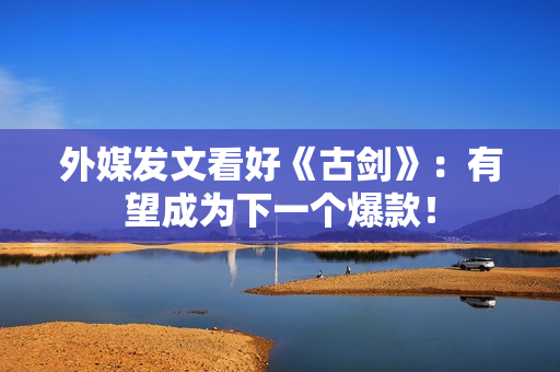 外媒发文看好《古剑》:有望成为下一个爆款! 外媒发文看好《古剑》:有望成为下一个爆款!