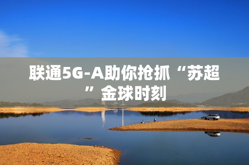 联通5G-A助你抢抓“苏超”金球时刻