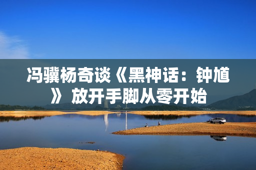 冯骥杨奇谈《黑神话:钟馗》 放开手脚从零开始 冯骥杨奇谈《黑神话:钟馗》 放开手脚从零开始